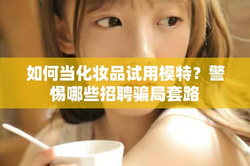 全国如何当化妆品试用模特？警惕哪些招聘骗局套路