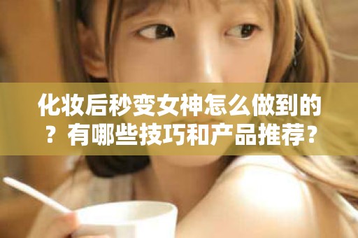 全国化妆后秒变女神怎么做到的？有哪些技巧和产品推荐？